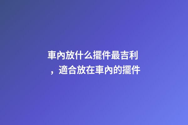 車內放什么擺件最吉利，適合放在車內的擺件